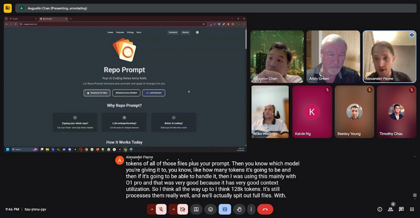 (Photo) A screenshot of a Google Meet video conference showing multiple participants and a shared screen displaying the 'Repo Prompt' website. A chat message from one of the participants is also visible at the bottom of the screen. Text: Augustin Chan (Presenting, annotating) Home Features Pricing Docs Repo Prompt Your AI Coding Swiss Army Knife Let Repo Prompt structure your prompts and apply AI changes for you. Download for Mac Windows/Linux/Webkit Join Discord Why Repo Prompt? Zipping your whole repo? Too much noise - send only what's needed LLM underperforming? Cut the noise for sharper answers Better AI coding? Select just the files that matter How It Works Today Augustin Chan Andy Green Alexander Payne Wilko Wielinga Kalvin Ng Stanley Yeung Timothy Chau Alexander Payne tokens of all of those files plus your prompt. Then you know which model you're giving it to, you know, like how many tokens it's going to be and then if it's going to be able to handle it, then I was using this mainly with OT pro and that was very good because it has very good context utilization. So I think all the way up to I think 128k tokens. It's still processes them really well, and we'll actually spit out full files. With. 9:46 PM | tzu-jmru-jqv video conference, website presentation, digital interface | digital (computer screen), implying an indoor setting for participants | multiple people in video feeds, a web browser displaying a product website, a chat window with a message, and video conferencing controls | screenshot, digital capture | Colors: #202124, #FFFFFF, #F4B400, #D93025, #5E35B1 Note: The image is a digital capture of a computer screen, depicting a real-world scenario of a video conference call and a website presentation, which falls under the 'photo' category.