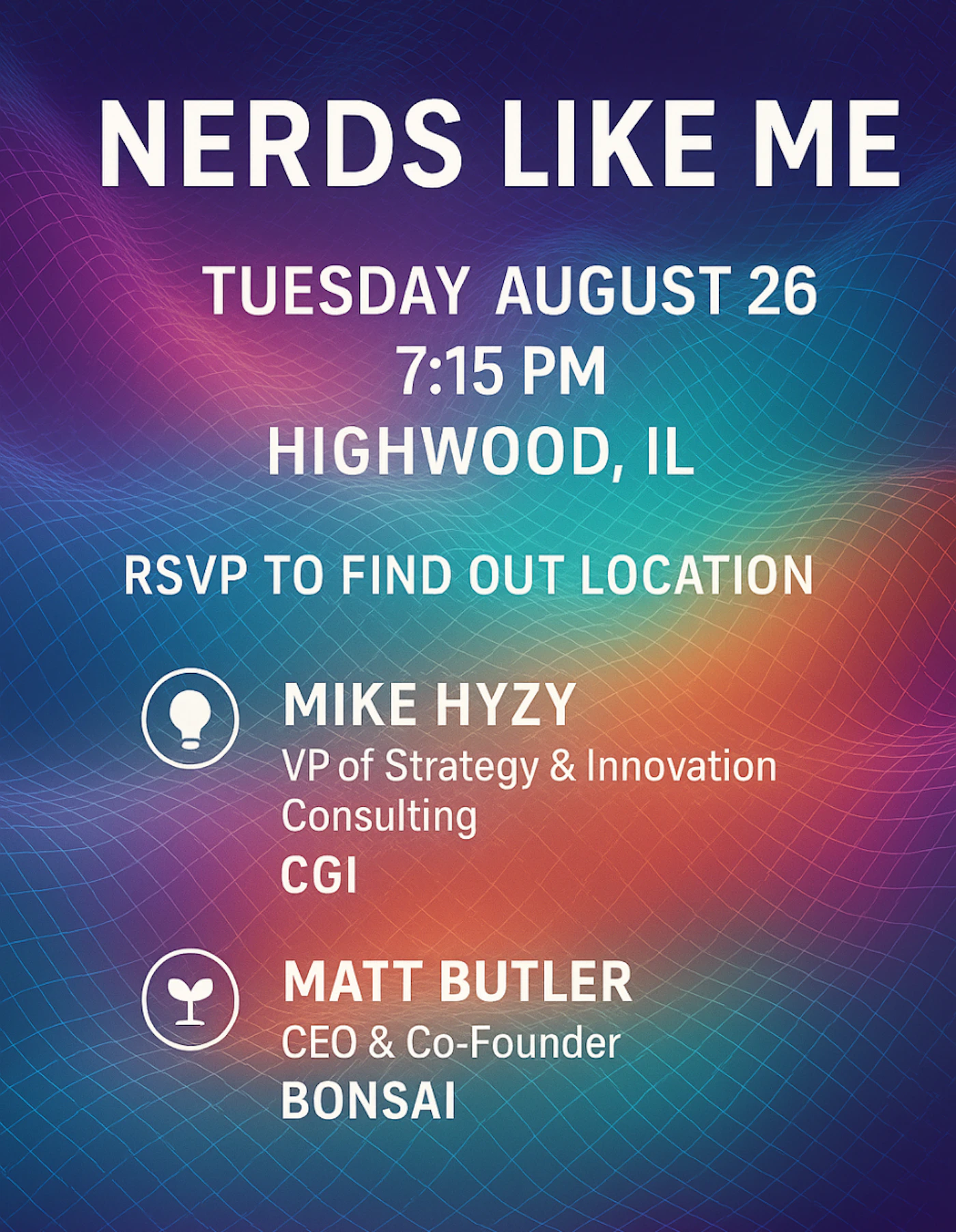 (Banner) The image is a digital banner announcing an event titled 'NERDS LIKE ME'. It provides details about the date, time, and location, along with information about two speakers. Text: NERDS LIKE ME TUESDAY AUGUST 26 7:15 PM HIGHWOOD, IL RSVP TO FIND OUT LOCATION MIKE HYZY VP of Strategy & Innovation Consulting CGI MATT BUTLER CEO & Co-Founder BONSAI modern, digital, bold typography. | Colors: #3B0080, #800080, #FF0080, #FF8000, #0080FF, #00FFFF Note: This image is designed to convey specific event information using prominent text and a visually engaging background, consistent with the purpose and characteristics of a banner or event advertisement.