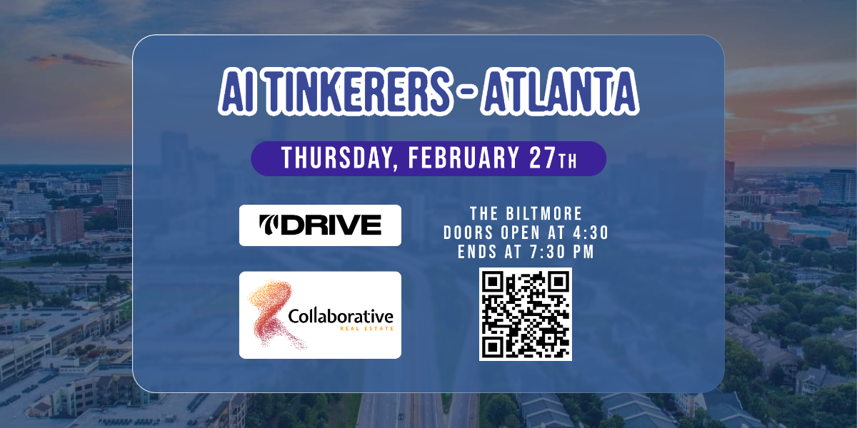 A banner advertising an AI Tinkerers event in Atlanta on Thursday, February 27th. The event is at The Biltmore, with doors opening at 4:30 PM and ending at 7:30 PM, and appears to be sponsored by Drive and Collaborative Real Estate.. Text: AI TINKERERS-ATLANTA
THURSDAY, FEBRUARY 27TH
DRIVE
THE BILTMORE
DOORS OPEN AT 4:30
ENDS AT 7:30 PM
Collaborative
REAL ESTATE