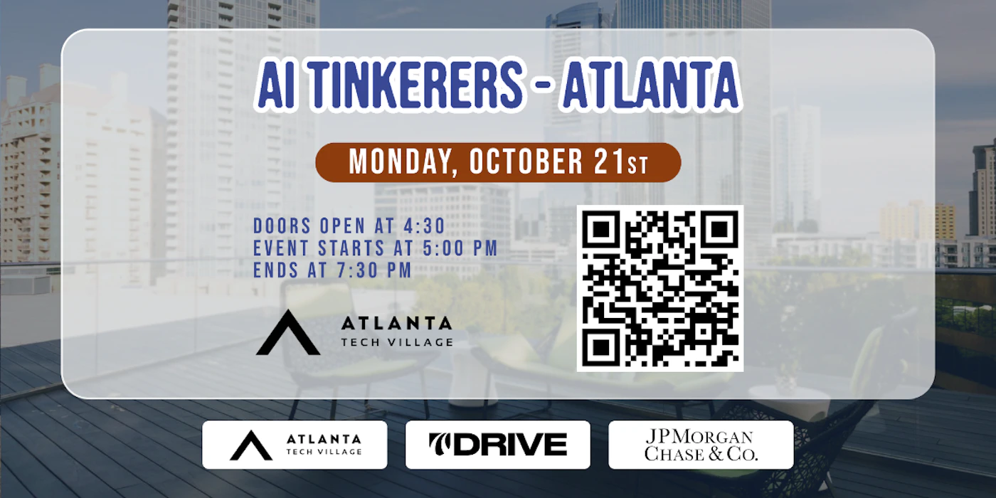(Banner) A banner advertising an AI Tinkerers event in Atlanta on Monday, October 21st.  It lists the event times and sponsors. Text: AI TINKERERS - ATLANTA MONDAY, OCTOBER 21ST DOORS OPEN AT 4:30 EVENT STARTS AT 5:00 PM ENDS AT 7:30 PM ATLANTA TECH VILLAGE ATLANTA TECH VILLAGE DRIVE JPMORGAN CHASE & Co. modern, clean Note: The image is a promotional graphic with event details, clearly designed as a web banner or social media post.