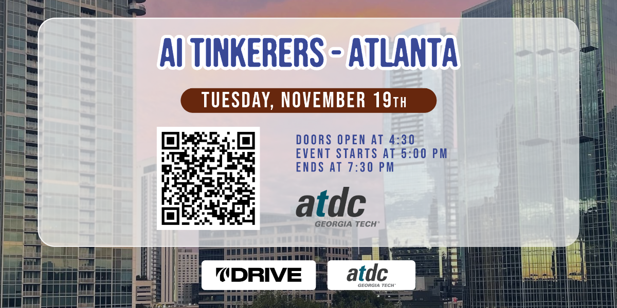 A banner advertising an AI Tinkerers event in Atlanta on Tuesday, November 19th.  It includes event times and a QR code.. Text: AI TINKERERS - ATLANTA
TUESDAY, NOVEMBER 19TH
DOORS OPEN AT 4:30
EVENT STARTS AT 5:00 PM
ENDS AT 7:30 PM
atdc
GEORGIA TECH
DRIVE
atdc
GEORGIA TECH