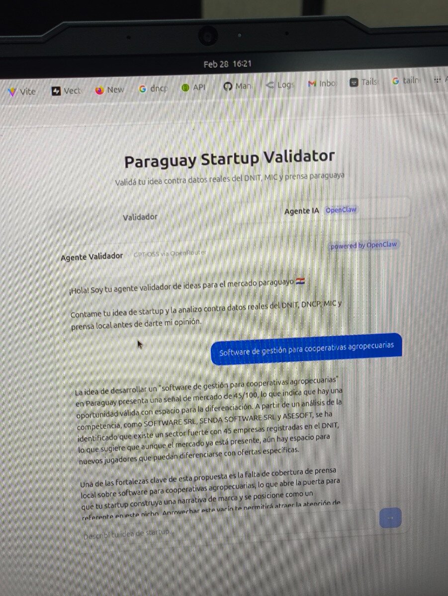 (Photo) A photograph of a laptop screen displaying a web application named 'Paraguay Startup Validator', which uses AI to analyze startup ideas for the Paraguayan market. Text: Feb 28 16:21 Vite, Vect, New, G dncp, API, Man, Logs, M Inbo, Tails, G tailn Paraguay Startup Validator Validá tu idea contra datos reales del DNIT, MIC y prensa paraguaya Validador Agente IA OpenClaw Agente Validador GPT-OSS via OpenRouter powered by OpenClaw ¡Hola! Soy tu agente validador de ideas para el mercado paraguayo 🇵🇾 Contame tu idea de startup y la analizo contra datos reales del DNIT, DNCP, MIC y prensa local antes de darte mi opinión. Software de gestión para cooperativas agropecuarias La idea de desarrollar un "software de gestión para cooperativas agropecuarias" en Paraguay presenta una señal de mercado de 45/100, lo que indica que hay una oportunidad válida con espacio para la diferenciación. A partir de un análisis de la competencia, como SOFTWARE SRL, SENDA SOFTWARE SRL y ASESOFT, se ha identificado que existe un sector fuerte con 45 empresas registradas en el DNIT, lo que sugiere que aunque el mercado ya está presente, aún hay espacio para nuevos jugadores que puedan diferenciarse con ofertas específicas. Una de las fortalezas clave de esta propuesta es la falta de cobertura de prensa local sobre software para cooperativas agropecuarias, lo que abre la puerta para que tu startup construya una narrativa de marca y se posicione como un referente en este nicho. Aprovechar este vacío te permitirá atraer la atención de... Describí tu idea de startup... laptop screen, web application interface | indoor | visible browser tabs, chat-based AI interface, moiré interference patterns | candid, close-up | Colors: #FFFFFF, #000000, #1D4ED8, #6B7280 Note: The image is a physical photograph of a computer screen, showing moiré patterns and the laptop bezel.