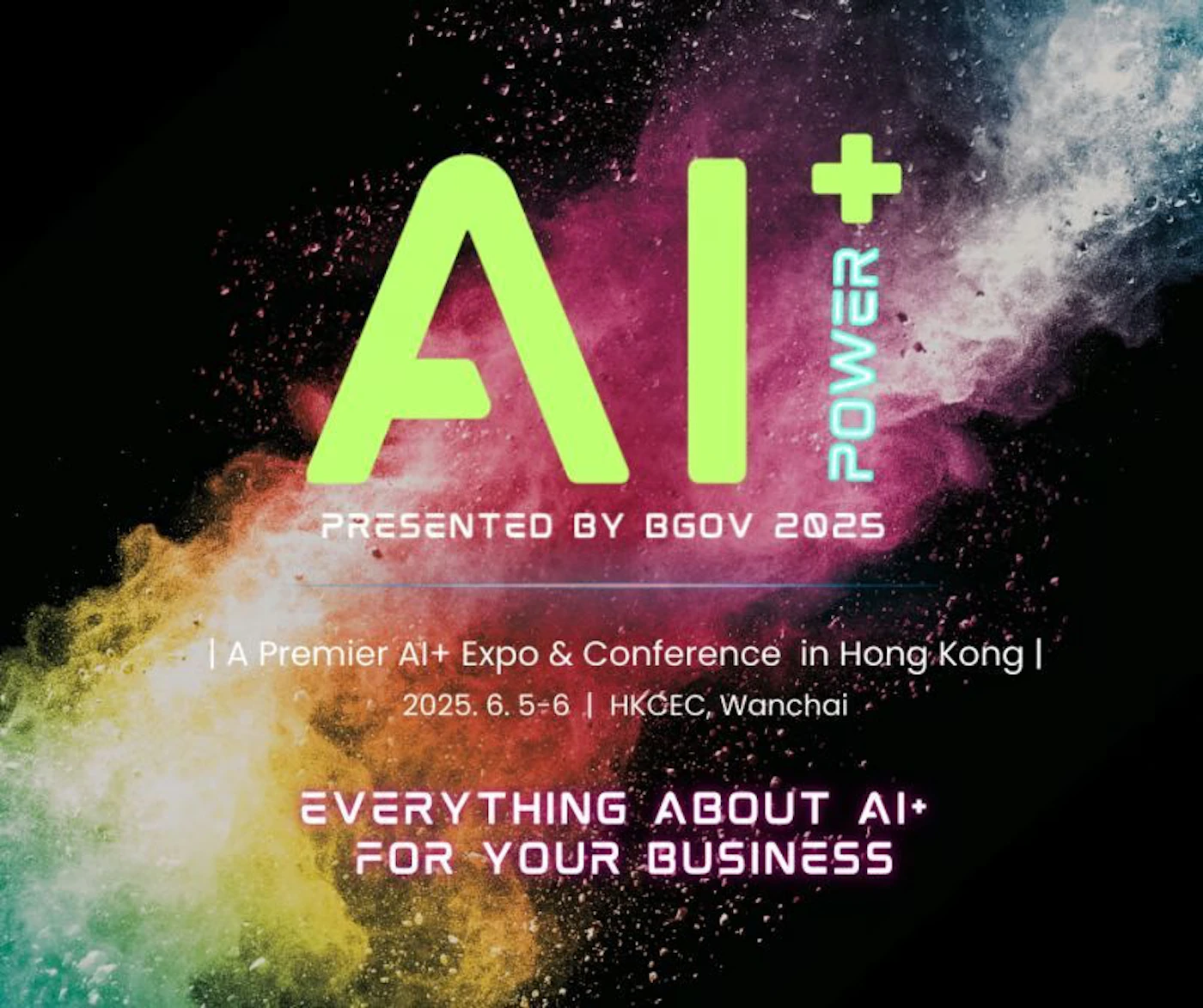 (Banner) The image is a promotional banner for an AI+ Expo & Conference in Hong Kong, presented by BGOV 2025. It features a stylized "AI+" logo and event details against a colorful, abstract background. Text: AI POWER + PRESENTED BY BGOV 2025 | A Premier Al+ Expo & Conference in Hong Kong I 2025. 6.5-6 | HKCEC, Wanchai EVERYTHING ABOUT AI+ FOR YOUR BUSINESS Modern, vibrant | Colors: #90EE90, #000000 Note: The image contains promotional text arranged in a banner-like format, advertising an event. The layout and content suggest it is designed for marketing purposes.