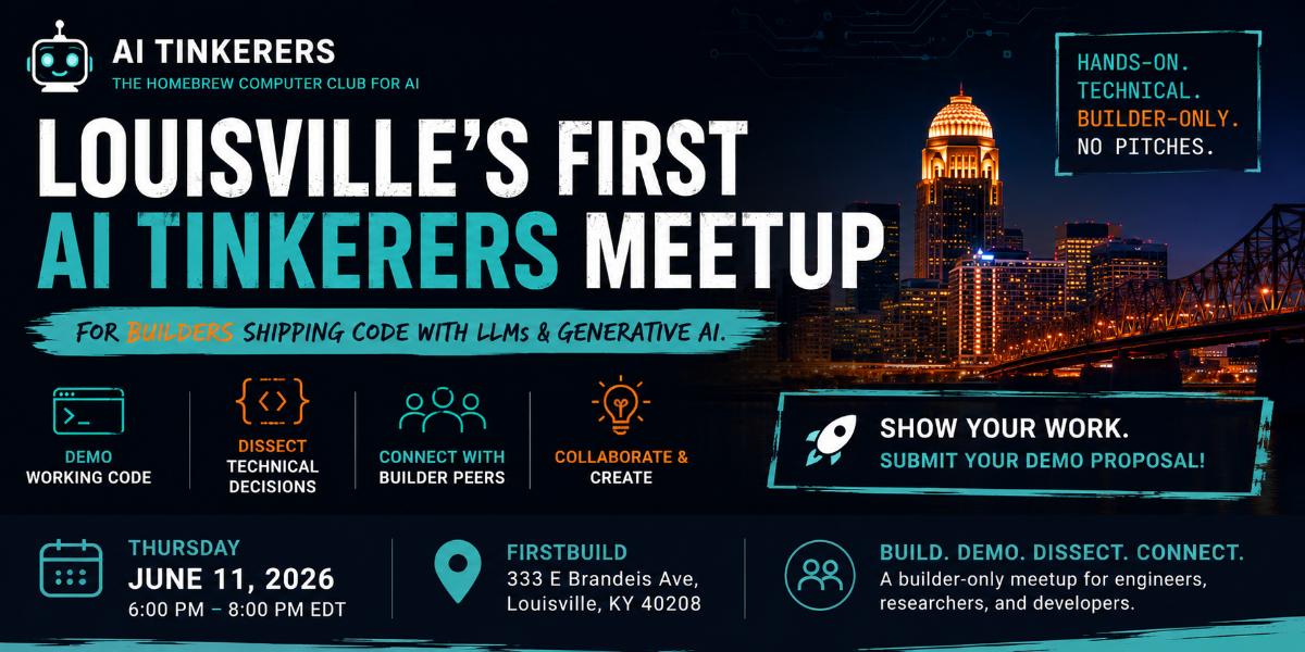 A promotional banner for the first AI Tinkerers meetup in Louisville, featuring event details, tech-themed icons, and a city skyline at night.. Text: AI TINKERERS
THE HOMEBREW COMPUTER CLUB FOR AI
LOUISVILLE'S FIRST AI TINKERERS MEETUP
FOR BUILDERS SHIPPING CODE WITH LLMS & GENERATIVE AI.
HANDS-ON. TECHNICAL. BUILDER-ONLY. NO PITCHES.
DEMO WORKING CODE
DISSECT TECHNICAL DECISIONS
CONNECT WITH BUILDER PEERS
COLLABORATE & CREATE
SHOW YOUR WORK. SUBMIT YOUR DEMO PROPOSAL!
THURSDAY JUNE 11, 2026
6:00 PM - 8:00 PM EDT
FIRSTBUILD
333 E Brandeis Ave, Louisville, KY 40208
BUILD. DEMO. DISSECT. CONNECT.
A builder-only meetup for engineers, researchers, and developers.
