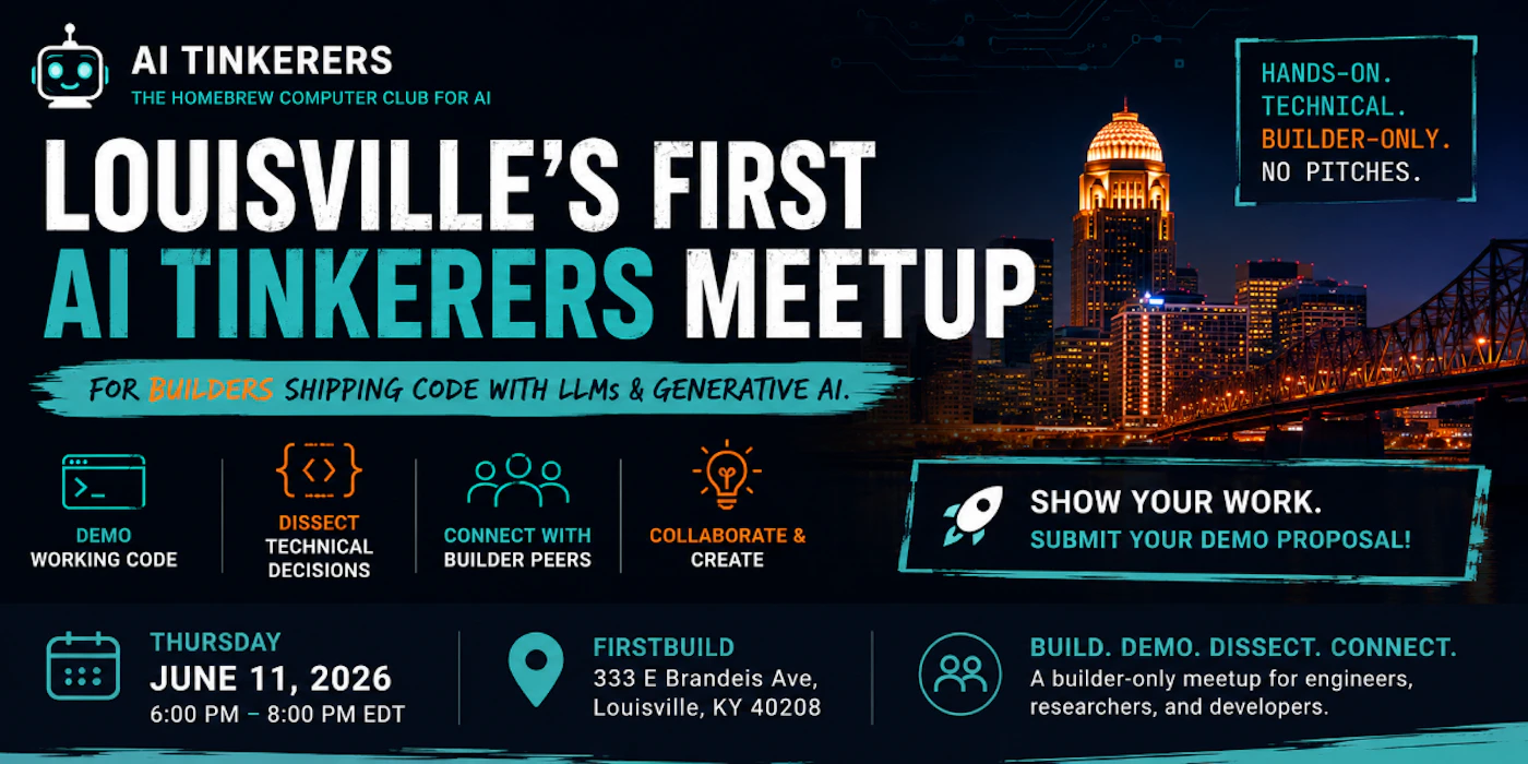 (Banner) A promotional banner for the first AI Tinkerers meetup in Louisville, featuring event details, tech-themed icons, and a city skyline at night. Text: AI TINKERERS THE HOMEBREW COMPUTER CLUB FOR AI LOUISVILLE'S FIRST AI TINKERERS MEETUP FOR BUILDERS SHIPPING CODE WITH LLMS & GENERATIVE AI. HANDS-ON. TECHNICAL. BUILDER-ONLY. NO PITCHES. DEMO WORKING CODE DISSECT TECHNICAL DECISIONS CONNECT WITH BUILDER PEERS COLLABORATE & CREATE SHOW YOUR WORK. SUBMIT YOUR DEMO PROPOSAL! THURSDAY JUNE 11, 2026 6:00 PM - 8:00 PM EDT FIRSTBUILD 333 E Brandeis Ave, Louisville, KY 40208 BUILD. DEMO. DISSECT. CONNECT. A builder-only meetup for engineers, researchers, and developers. Modern, tech-focused, and bold with high contrast. | Colors: #0b1117, #ffffff, #2ec4b6, #ff9f1c Note: The image is a digital graphic designed for promotion, containing a mix of text, icons, and a background photograph to advertise a specific event.