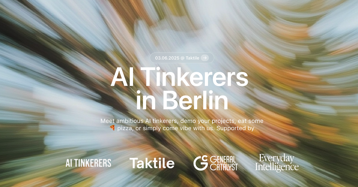 This is a banner advertising an event called "AI Tinkerers in Berlin" on June 3, 2025. The event is supported by several organizations, including Taktile and General Catalyst.. Text: 03.06.2025 @ Taktile →
AI Tinkerers
in Berlin
Meet ambitious Al tinkerers, demo your projects, eat some
pizza, or simply come vibe with us. Supported by
AI TINKERERS Taktile G
C GENERAL
CATALYST Everyday
Intelligence