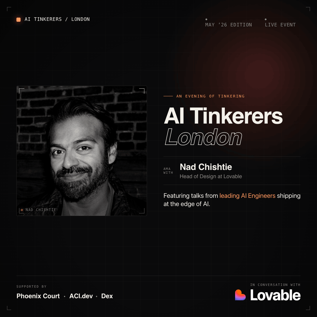 A promotional event banner for 'AI Tinkerers London' featuring Nad Chishtie, Head of Design at Lovable.. Text: AI TINKERERS / LONDON
MAY '26 EDITION
LIVE EVENT
AN EVENING OF TINKERING
AI Tinkerers
London
AMA WITH
Nad Chishtie
Head of Design at Lovable
Featuring talks from leading AI Engineers shipping at the edge of AI.
NAD CHISHTIE
SUPPORTED BY
Phoenix Court • ACI.dev • Dex
IN CONVERSATION WITH
Lovable