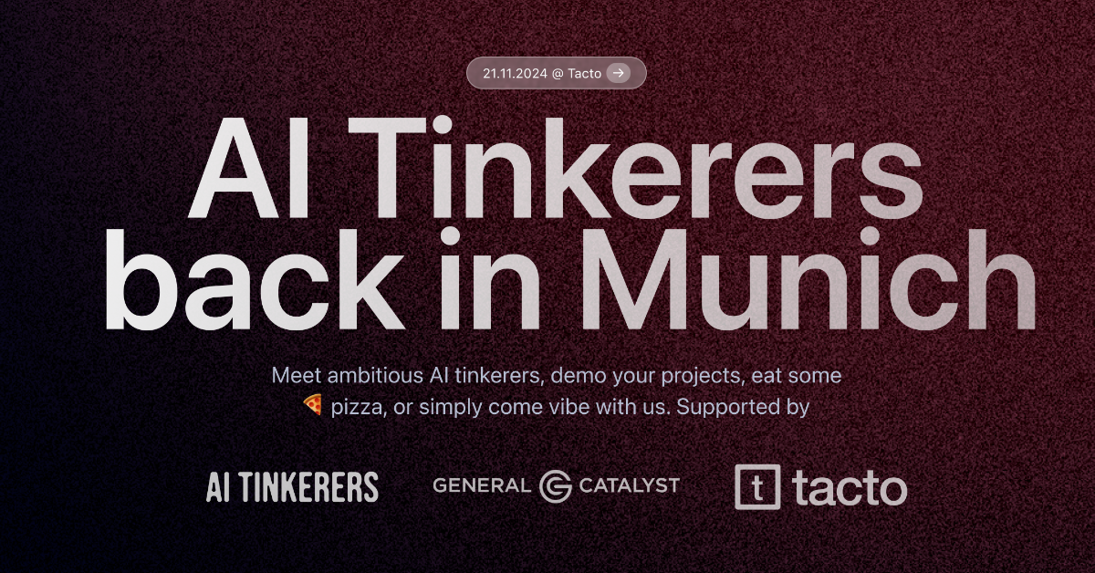 A banner advertising an event for AI Tinkerers in Munich.. Text: 21.11.2024 @ Tacto →
Al Tinkerers
back in Munich
Meet ambitious Al tinkerers, demo your projects, eat some
pizza, or simply come vibe with us. Supported by
AI TINKERERS
GENERAL CATALYST
[logo] tacto