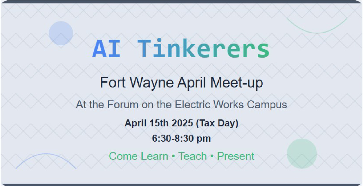 This image is a banner advertising an AI Tinkerers meet-up in Fort Wayne. It provides details about the date, time, and location of the event.. Text: AI Tinkerers
Fort Wayne April Meet-up
At the Forum on the Electric Works Campus
April 15th 2025 (Tax Day)
6:30-8:30 pm
Come Learn • Teach • Present