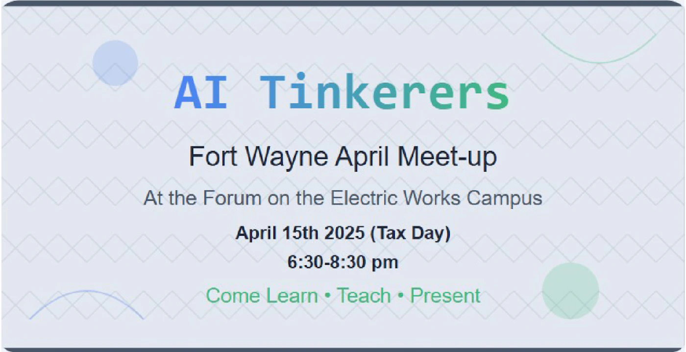(Banner) The image is a banner advertising an AI Tinkerers meet-up in Fort Wayne on April 15th, 2025. Text: AI Tinkerers Fort Wayne April Meet-up At the Forum on the Electric Works Campus April 15th 2025 (Tax Day) 6:30-8:30 pm Come Learn • Teach • Present Modern, clean | Colors: #E6EAF2, #92D050, #4472C4 Note: The image contains text arranged in a promotional format, making it a banner. It announces an event and provides details.