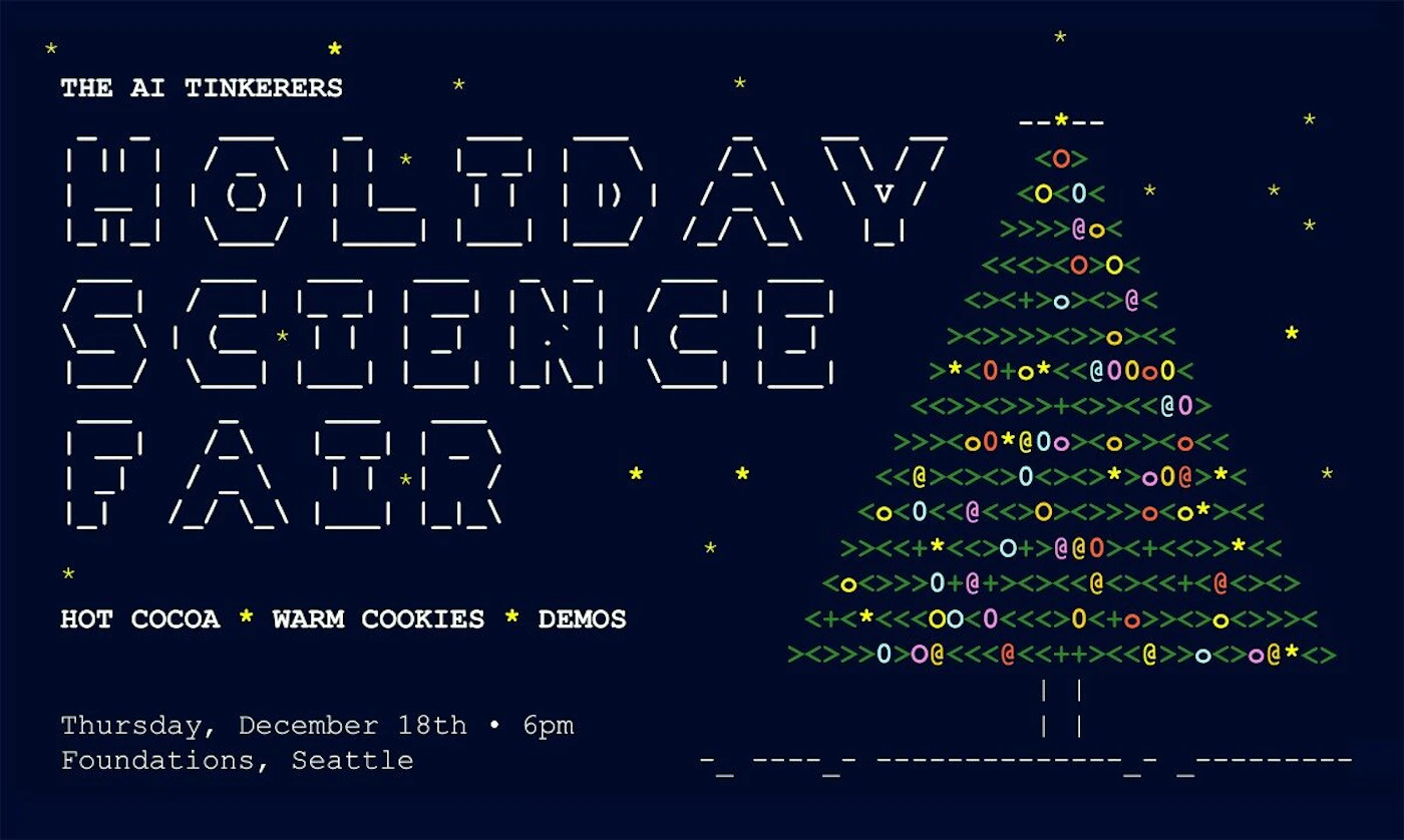 (Banner) A digital promotional flyer for 'The AI Tinkerers Holiday Science Fair,' designed in a retro ASCII art style on a dark blue background. The graphic features large block text constructed from dashes and pipes, and a colorful Christmas tree made entirely of keyboard characters. Text: THE AI TINKERERS HOLIDAY SCIENCE FAIR HOT COCOA * WARM COOKIES * DEMOS Thursday, December 18th • 6pm Foundations, Seattle Retro, ASCII art, terminal/monospaced aesthetic. | Colors: #000033, #FFFFFF, #FFFF00, #339933 Note: The image is a digital graphic created specifically to advertise an event (The Holiday Science Fair), functioning as a promotional flyer or banner.