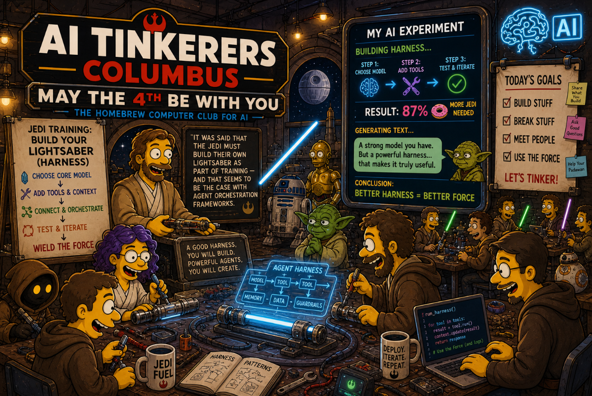 A Star Wars-themed digital illustration in the style of 'The Simpsons' promoting an 'AI Tinkerers Columbus' event, featuring characters in a workshop building AI 'harnesses'.. Text: AI TINKERERS COLUMBUS; MAY THE 4TH BE WITH YOU; THE HOMEBREW COMPUTER CLUB FOR AI; JEDI TRAINING: BUILD YOUR LIGHTSABER (HARNESS); CHOOSE CORE MODEL; ADD TOOLS & CONTEXT; CONNECT & ORCHESTRATE; TEST & ITERATE; WIELD THE FORCE; IT WAS SAID THAT THE JEDI MUST BUILD THEIR OWN LIGHTSABER AS PART OF TRAINING – AND THAT SEEMS TO BE THE CASE WITH AGENT ORCHESTRATION FRAMEWORKS.; A GOOD HARNESS, YOU WILL BUILD. POWERFUL AGENTS, YOU WILL CREATE.; MY AI EXPERIMENT; BUILDING HARNESS...; STEP 1: CHOOSE MODEL; STEP 2: ADD TOOLS; STEP 3: TEST & ITERATE; RESULT: 87% MORE JEDI NEEDED; GENERATING TEXT...; A strong model you have. But a powerful harness... that makes it truly useful.; CONCLUSION: BETTER HARNESS = BETTER FORCE; TODAY'S GOALS; BUILD STUFF; BREAK STUFF; MEET PEOPLE; USE THE FORCE; LET'S TINKER!; Share What You Build; Ask Good Questions; Help Your Padawan; JEDI FUEL; DEPLOY. ITERATE. REPEAT.; AGENT HARNESS; MODEL; TOOL; MEMORY; DATA; GUARDRAILS; HARNESS PATTERNS; run_harness(); for tool in tools:; result = tool.run(); context.update(result); return response; # Use the Force (and logs); AI
