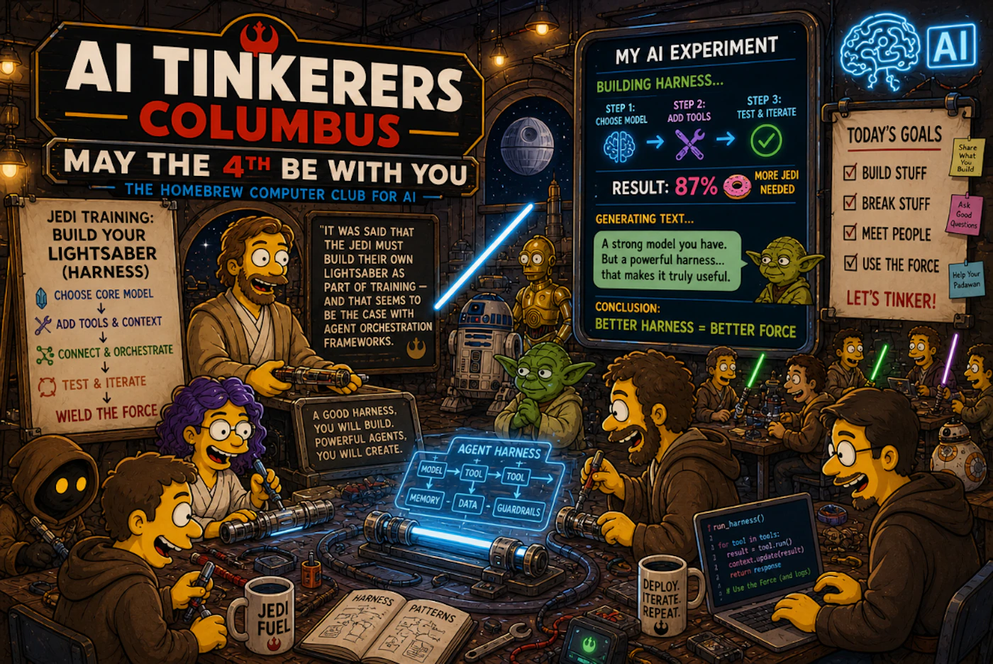 (Illustration) A Star Wars-themed digital illustration in the style of 'The Simpsons' promoting an 'AI Tinkerers Columbus' event, featuring characters in a workshop building AI 'harnesses'. Text: AI TINKERERS COLUMBUS; MAY THE 4TH BE WITH YOU; THE HOMEBREW COMPUTER CLUB FOR AI; JEDI TRAINING: BUILD YOUR LIGHTSABER (HARNESS); CHOOSE CORE MODEL; ADD TOOLS & CONTEXT; CONNECT & ORCHESTRATE; TEST & ITERATE; WIELD THE FORCE; IT WAS SAID THAT THE JEDI MUST BUILD THEIR OWN LIGHTSABER AS PART OF TRAINING – AND THAT SEEMS TO BE THE CASE WITH AGENT ORCHESTRATION FRAMEWORKS.; A GOOD HARNESS, YOU WILL BUILD. POWERFUL AGENTS, YOU WILL CREATE.; MY AI EXPERIMENT; BUILDING HARNESS...; STEP 1: CHOOSE MODEL; STEP 2: ADD TOOLS; STEP 3: TEST & ITERATE; RESULT: 87% MORE JEDI NEEDED; GENERATING TEXT...; A strong model you have. But a powerful harness... that makes it truly useful.; CONCLUSION: BETTER HARNESS = BETTER FORCE; TODAY'S GOALS; BUILD STUFF; BREAK STUFF; MEET PEOPLE; USE THE FORCE; LET'S TINKER!; Share What You Build; Ask Good Questions; Help Your Padawan; JEDI FUEL; DEPLOY. ITERATE. REPEAT.; AGENT HARNESS; MODEL; TOOL; MEMORY; DATA; GUARDRAILS; HARNESS PATTERNS; run_harness(); for tool in tools:; result = tool.run(); context.update(result); return response; # Use the Force (and logs); AI Detailed scene with flat colors and digital shading | Colors: #FFD90F, #4B3621, #00AEEF, #ED1C24 Note: The image is a detailed digital illustration using a specific cartoon art style (The Simpsons) to create a thematic scene.
