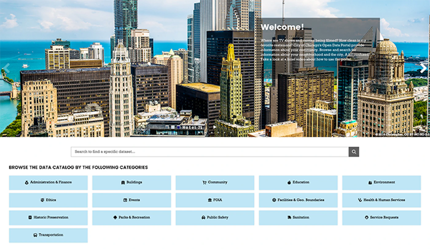 (Banner) A screenshot of a website's homepage, featuring a large banner image of the Chicago skyline and a welcome message introducing the city's Open Data Portal, followed by a list of data categories. Text: Welcome! Where are TV shows and movies being filmed? How clean is my favorite restaurant? City of Chicago's Open Data Portal provide information about your community. Browse and search for information about your neighborhood and the city. A bit confused? Take a look at a brief video about how to use the portal. © 2014 Christopher. CC BY-NC-ND 3.0. Search to find a specific dataset... BROWSE THE DATA CATALOG BY THE FOLLOWING CATEGORIES Administration & Finance Buildings Community Education Environment Ethics Events FOIA Facilities & Geo. Boundaries Health & Human Services Historic Preservation Parks & Recreation Public Safety Sanitation Service Requests Transportation Modern, clean, and professional, using a high-contrast photo with simple blue and white UI elements. | Colors: #FFFFFF, #000000, #B3E0F2, #8B7355 Note: The image is a screenshot of a website's main landing page, structured around a large background image and promotional text, functioning as a digital hero banner for an open data portal.