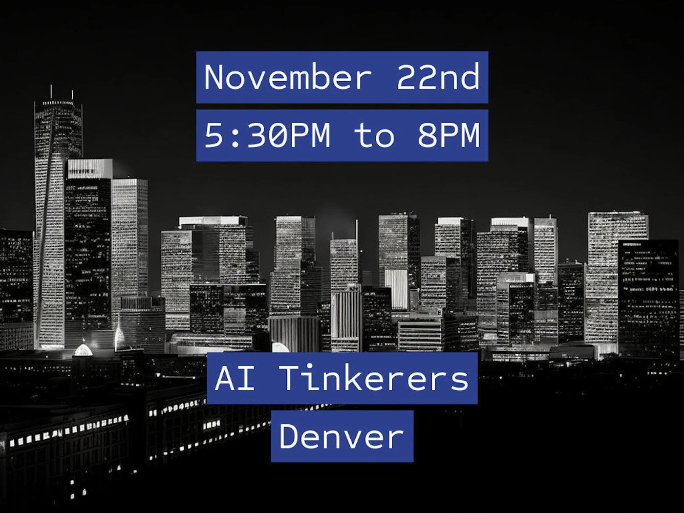 (Banner) A promotional banner advertising an 'AI Tinkerers Denver' event, displaying the date and time (November 22nd, 5:30PM to 8PM) in white text on blue rectangles, set against a high-contrast, black and white photograph of a city skyline at night. Text: November 22nd 5:30PM to 8PM AI Tinkerers Denver High-contrast, minimalist text elements over a dramatic monochrome photo. | Colors: #000000, #FFFFFF, #2146C6 Note: This image is a graphic designed specifically to convey event information using text blocks superimposed on a photographic background, fitting the definition of a promotional banner.