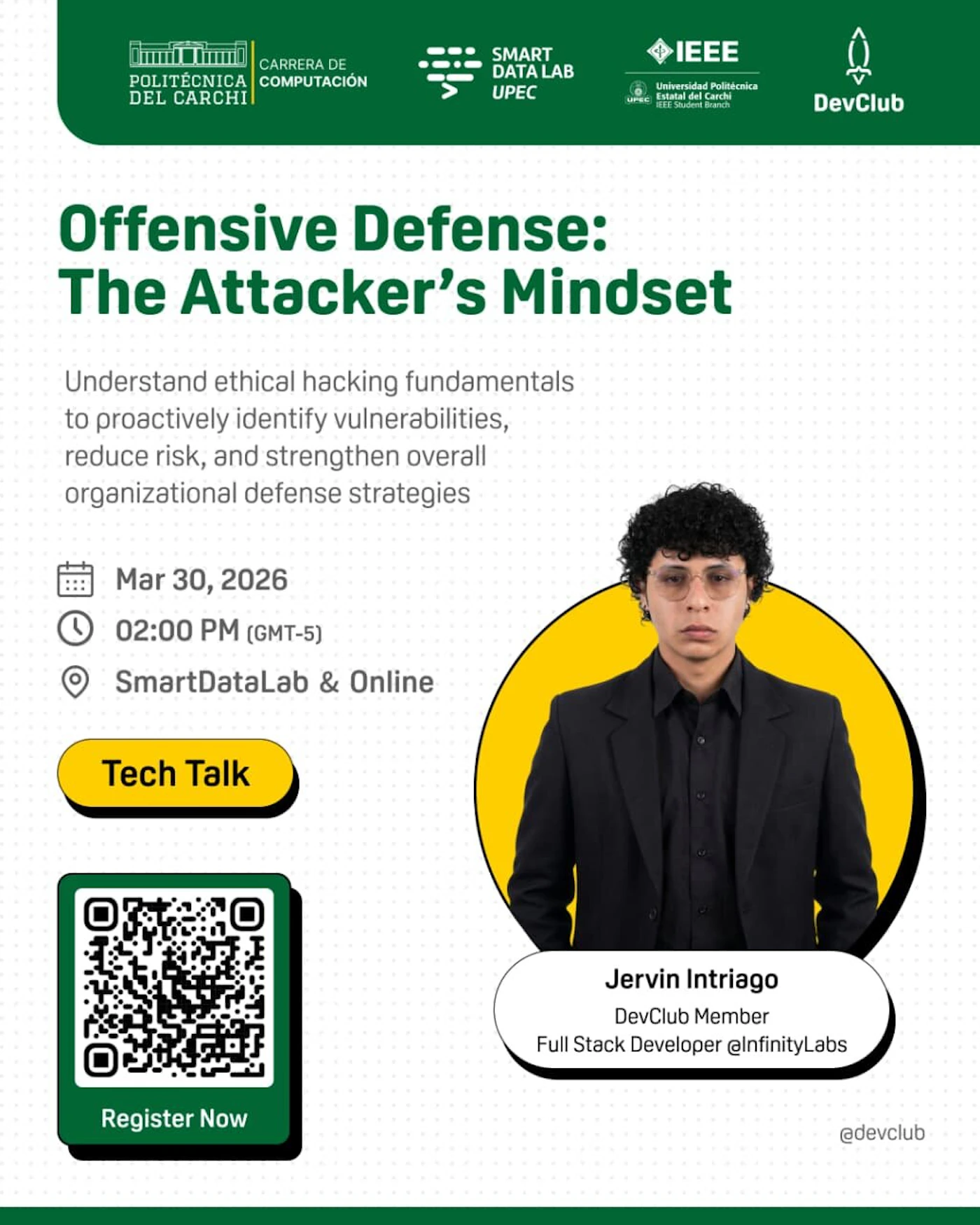 (Banner) A promotional banner for a tech talk titled 'Offensive Defense: The Attacker's Mindset' featuring speaker Jervin Intriago. Text: POLITÉCNICA DEL CARCHI CARRERA DE COMPUTACIÓN SMART DATA LAB UPEC IEEE Universidad Politécnica Estatal del Carchi IEEE Student Branch DevClub Offensive Defense: The Attacker's Mindset Understand ethical hacking fundamentals to proactively identify vulnerabilities, reduce risk, and strengthen overall organizational defense strategies Mar 30, 2026 02:00 PM (GMT-5) SmartDataLab & Online Tech Talk Register Now Jervin Intriago DevClub Member Full Stack Developer @InfinityLabs @devclub Modern, professional, and clean. | Colors: #005C39, #FFCC00, #FFFFFF, #000000 Note: The image is a promotional event poster containing a mix of text, logos, and a portrait, designed for advertisement purposes.