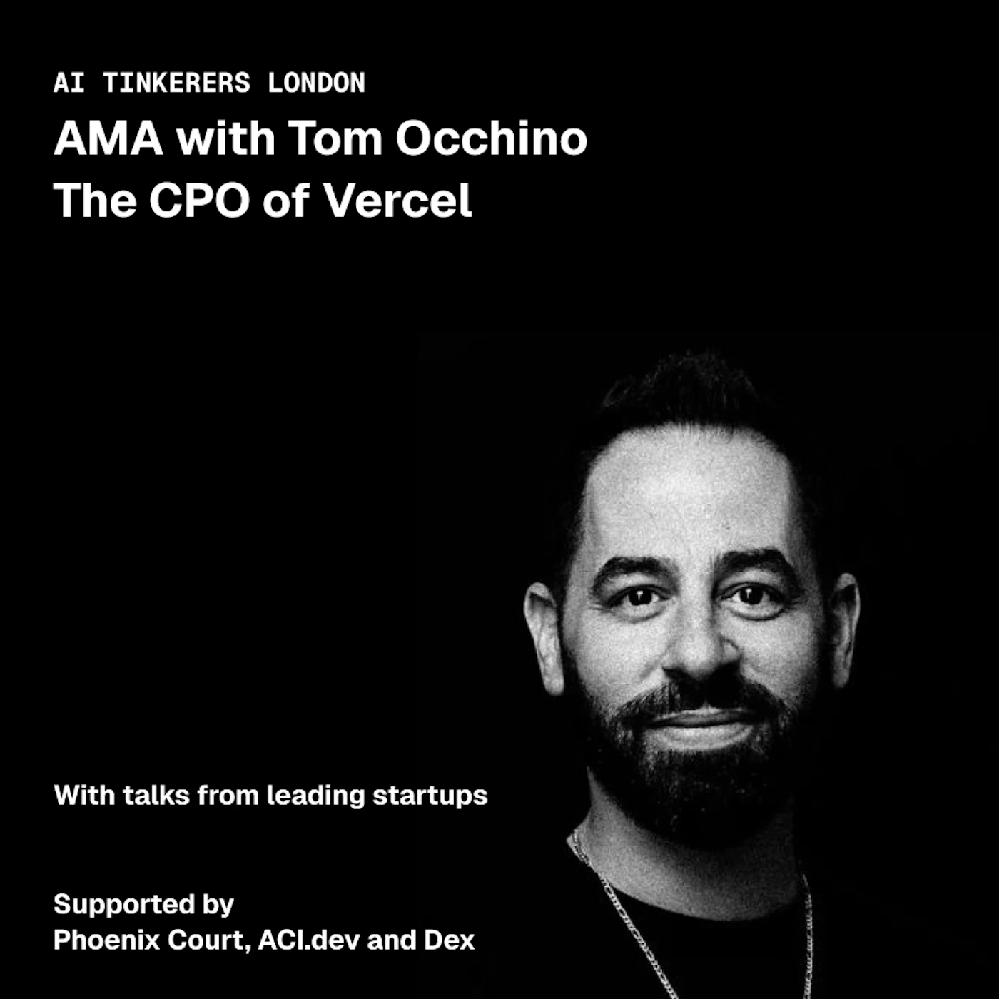 (Banner) A black and white promotional banner for an event featuring Tom Occhino, the CPO of Vercel, for AI Tinkerers London. Text: AI TINKERERS LONDON AMA with Tom Occhino The CPO of Vercel With talks from leading startups Supported by Phoenix Court, ACI.dev and Dex Minimalist, modern, monochrome. | Colors: #000000, #FFFFFF Note: The image is a promotional graphic designed to advertise an event, featuring a mix of text and a portrait photo on a solid background.
