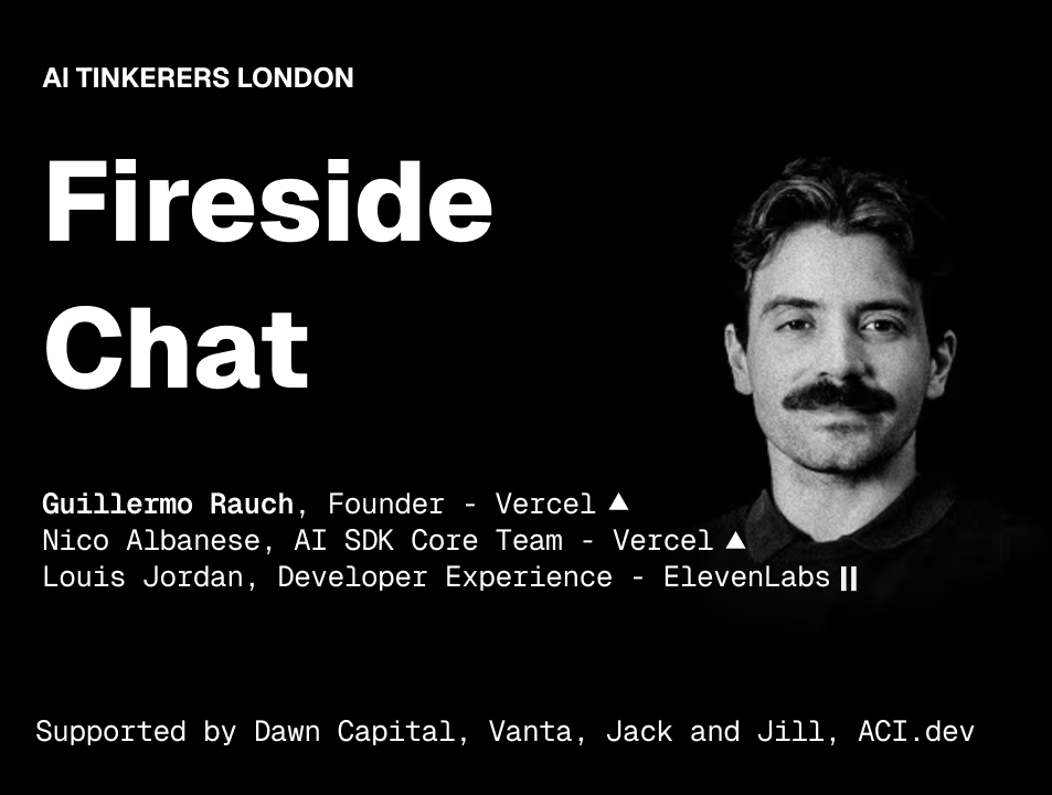 A promotional banner for an event titled 'Fireside Chat' by 'AI Tinkerers London', featuring a black and white portrait of a man and listing speakers and sponsors against a solid black background.. Text: AI TINKERERS LONDON
Fireside Chat
Guillermo Rauch, Founder - Vercel ▲
Nico Albanese, AI SDK Core Team - Vercel ▲
Louis Jordan, Developer Experience - ElevenLabs ||
Supported by Dawn Capital, Vanta, Jack and Jill, ACI.dev