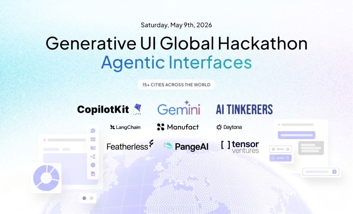 A promotional banner for the 'Generative UI Global Hackathon' focusing on 'Agentic Interfaces', scheduled for May 9th, 2026, across 15+ cities.. Text: Saturday, May 9th, 2026
Generative UI Global Hackathon
Agentic Interfaces
15+ CITIES ACROSS THE WORLD
CopilotKit
Gemini
AI TINKERERS
LangChain
Manufact
Daytona
Featherless
PangeAI
[] tensor ventures
Button