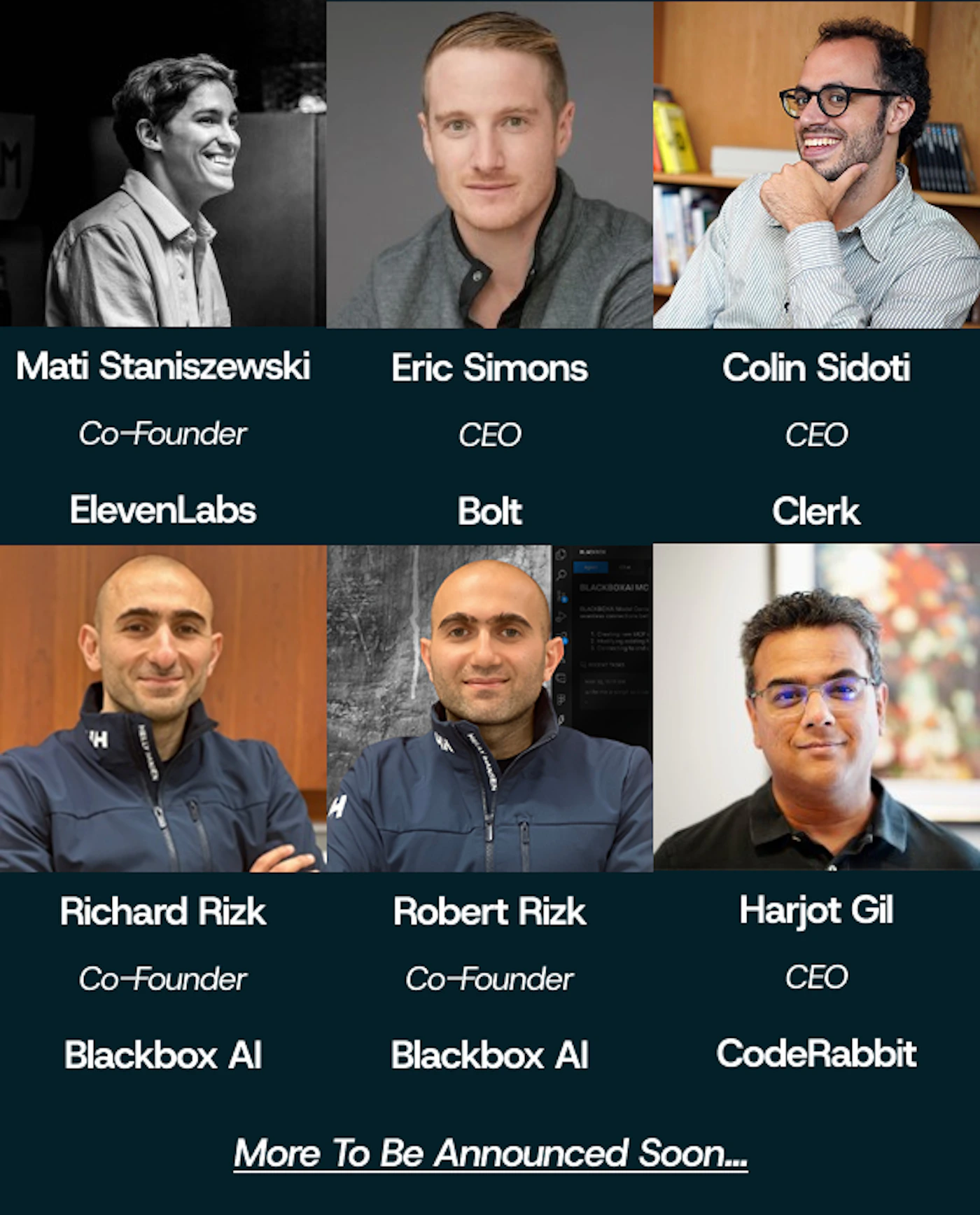 (Banner) The image is an informational banner displaying headshots of six men, likely founders or CEOs, arranged in two rows of three, with accompanying text detailing their names, titles, and company affiliations. The graphic is set against a dark teal background and concludes with a line indicating that more names will be announced soon. Text: Mati Staniszewski Co-Founder ElevenLabs Eric Simons CEO Bolt Colin Sidoti CEO Clerk Richard Rizk Co-Founder Blackbox AI Robert Rizk Co-Founder Blackbox AI Harjot Gil CEO CodeRabbit More To Be Announced Soon... Structured, modern, and high-contrast (white text on dark background). | Colors: #071f2b, #ffffff, #333333 Note: The image is a structured informational graphic designed for display, combining photographs and formatted text to present a list of individuals and their professional roles, which aligns with the definition of a banner or promotional graphic.