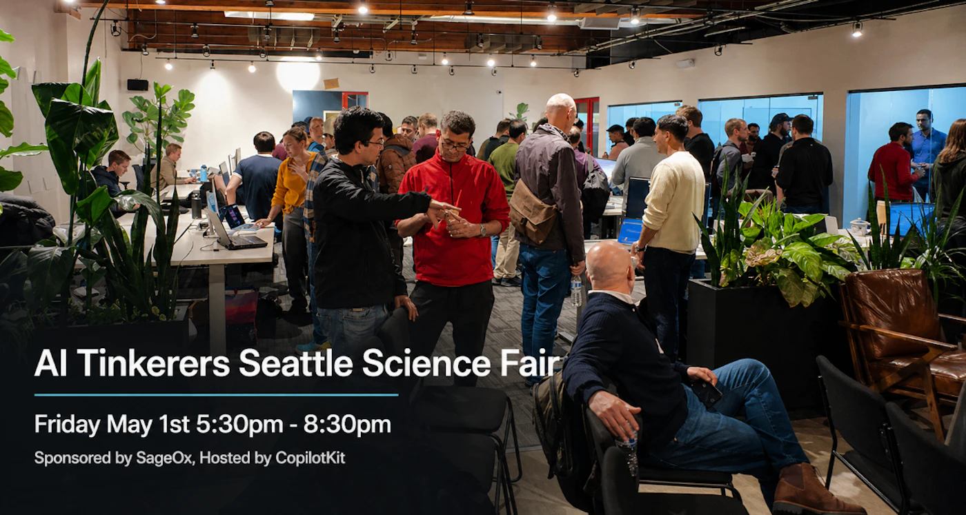 (Banner) A promotional image for the AI Tinkerers Seattle Science Fair, showing a crowded indoor social event with people networking in an office space. Text: AI Tinkerers Seattle Science Fair Friday May 1st 5:30pm - 8:30pm Sponsored by SageOx, Hosted by CopilotKit Modern and clean, using sans-serif typography over a real-life scene. | Colors: #FFFFFF, #1A1A1A, #B41E24, #2A5A9F Note: The image is a promotional graphic featuring a photographic background with text overlays detailing an event's name, date, and sponsors.