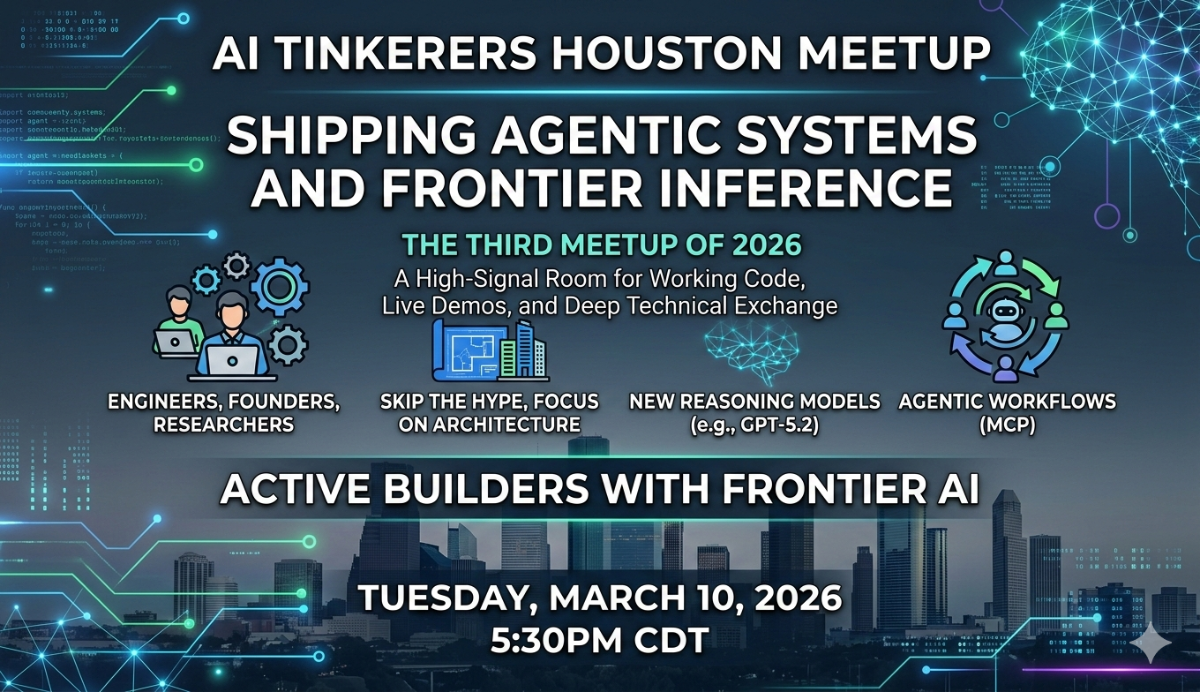 A promotional banner for the AI Tinkerers Houston Meetup titled 'Shipping Agentic Systems and Frontier Inference', featuring event details and tech-themed graphics.. Text: AI TINKERERS HOUSTON MEETUP
SHIPPING AGENTIC SYSTEMS AND FRONTIER INFERENCE
THE THIRD MEETUP OF 2026
A High-Signal Room for Working Code, Live Demos, and Deep Technical Exchange
ENGINEERS, FOUNDERS, RESEARCHERS
SKIP THE HYPE, FOCUS ON ARCHITECTURE
NEW REASONING MODELS (e.g., GPT-5.2)
AGENTIC WORKFLOWS (MCP)
ACTIVE BUILDERS WITH FRONTIER AI
TUESDAY, MARCH 10, 2026
5:30PM CDT