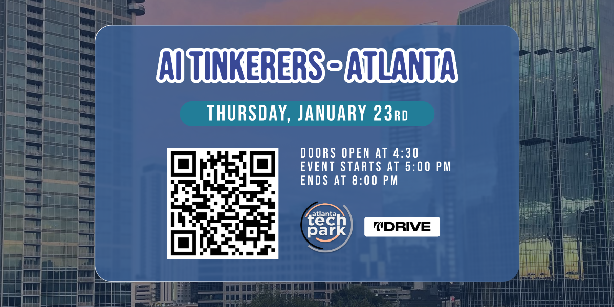 A banner advertising an AI Tinkerers event in Atlanta on Thursday, January 23rd. It specifies the event timings and includes a QR code.. Text: AI TINKERERS-ATLANTA
THURSDAY, JANUARY 23RD
DOORS OPEN AT 4:30
EVENT STARTS AT 5:00 PM
ENDS AT 8:00 PM
atlanta
tech
park
DRIVE