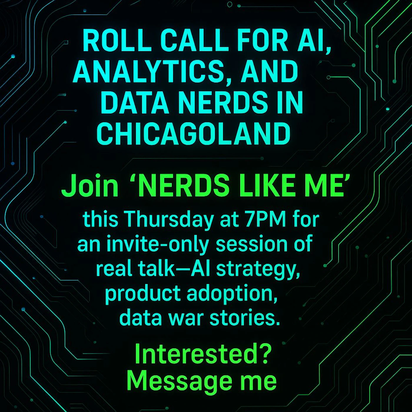 (Banner) An event banner inviting 'AI, Analytics, and Data Nerds' in Chicagoland to an invite-only session. The design features glowing text on a dark background with a circuit board pattern. Text: ROLL CALL FOR AI, ANALYTICS, AND DATA NERDS IN CHICAGOLAND  Join 'NERDS LIKE ME' this Thursday at 7PM for an invite-only session of real talk—AI strategy, product adoption, data war stories.  Interested? Message me The visual style is modern and tech-themed, utilizing neon-like glowing text against a dark background, giving it a sleek and futuristic appearance. | Colors: #000000, #00FFFF, #00FF00, #00C0C0, #00A000 Note: This image is a promotional graphic designed to convey information about an event or group. It features prominent text with a thematic background, serving the function of an advertisement or informational banner.