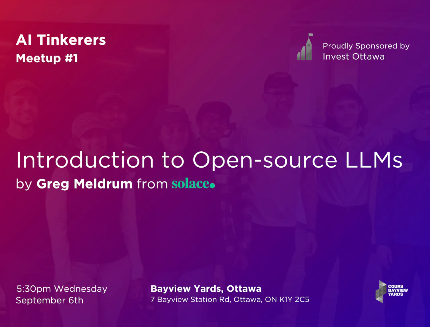 (Banner) A banner advertising an AI Tinkerers meetup about open-source LLMs, presented by Greg Meldrum from Solace and sponsored by Invest Ottawa. Text: Al Tinkerers Meetup #1 Proudly Sponsored by Invest Ottawa Introduction to Open-source LLMs by Greg Meldrum from solace. 5:30pm Wednesday September 6th Bayview Yards, Ottawa 7 Bayview Station Rd, Ottawa, ON K1Y 2C5 modern, bold | Colors: #8A008A, #4B0082 Note: The image is a promotional graphic for an event, with a clear headline, event details, sponsor logo, and background image. This fits the characteristics of a banner.