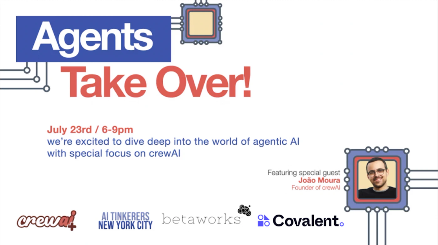 (Banner) A banner advertising an event titled "Agents Take Over!" focused on agentic AI, featuring João Moura, founder of crewAI. Text: Agents Take Over! July 23rd / 6-9pm we're excited to dive deep into the world of agentic AI with special focus on crewAI Featuring special guest João Moura Founder of crewAI crewal AI TINKERERS betaworks Covalent. NEW YORK CITY modern, tech-focused | Colors: #2e57ae, #ed1b24, #f2f2f2 Note: The image is a promotional piece for an event, clearly designed to advertise and inform. It uses a headline, body text, and event details, characteristic of a banner.