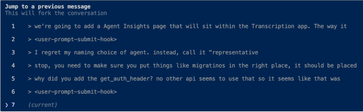 (Other) A screenshot displaying a multi-line text conversation or log on a dark blue background, resembling a console or chat interface. Text: Jump to a previous message This will fork the conversation 1 > we're going to add a Agent Insights page that will sit within the Transcription app. The way it 2 > <user-prompt-submit-hook> 3 > I regret my naming choice of agent. instead, call it "representative 4 > stop, you need to make sure you put things like migratinos in the right place, it should be placed 5 > why did you add the get_auth_header? no other api seems to use that so it seems like that was 6 > <user-prompt-submit-hook> 7 > (current) Note: The image is a digital screenshot of a user interface displaying text, specifically a conversation or log. It does not fit the typical definitions of a photo, illustration, banner, logo, or handwriting.