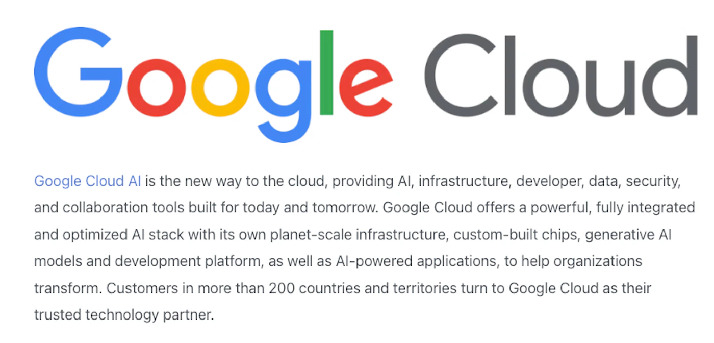 (Banner) A digital graphic featuring the Google Cloud logo prominently displayed above a block of text that describes the capabilities and offerings of Google Cloud AI. Text: Google Cloud Google Cloud AI is the new way to the cloud, providing AI, infrastructure, developer, data, security, and collaboration tools built for today and tomorrow. Google Cloud offers a powerful, fully integrated and optimized AI stack with its own planet-scale infrastructure, custom-built chips, generative AI models and development platform, as well as AI-powered applications, to help organizations transform. Customers in more than 200 countries and territories turn to Google Cloud as their trusted technology partner. Clean, modern, and corporate, typical of a technology company's branding and web content. | Colors: #4285F4, #EA4335, #FBBC05, #34A853, #5F6368 Note: The image functions as a designed digital display of information, featuring a prominent brand logo as a headline followed by descriptive text, which is characteristic of an informational or promotional banner often found on a webpage.