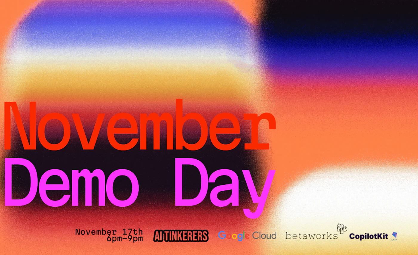 (Banner) A promotional banner announcing a "November Demo Day" event, featuring large, high-contrast typography set against a vibrant, grainy abstract gradient background. Text: November Demo Day November 17th 6pm-9pm AI TINKERERS Google Cloud betaworks CopilotKit Bold, modern, and high-contrast, utilizing vibrant colors for the text against a complex, atmospheric background. | Colors: #ff3300, #ff0099, #ff8c42, #1c004d Note: This image is a piece of graphic design intended to advertise an event, featuring key information (title, date, time) and sponsor logos, which defines it as a promotional banner.