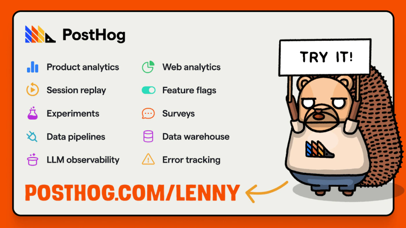 (Banner) A promotional graphic for PostHog, featuring a list of product features like analytics and data tools, set against an orange and off-white background. The image includes a cartoon hedgehog mascot holding a sign that reads 'TRY IT!' and a prominent call-to-action URL at the bottom. Text: PostHog Product analytics Session replay Experiments Data pipelines LLM observability Web analytics Feature flags Surveys Data warehouse Error tracking TRY IT! POSTHOG.COM/LENNY modern, clean typography with contrasting cartoon illustration and colorful icons | Colors: #F76A00, #F2F0E9, #000000, #5C2BFF Note: The image is a structured promotional graphic designed to advertise a list of product features and provide a clear call-to-action, fitting the purpose of a digital banner or advertisement.