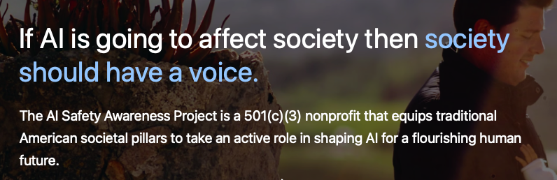 A promotional banner for The AI Safety Awareness Project featuring a quote about AI's impact on society and a description of the organization's mission.. Text: If AI is going to affect society then society should have a voice.

The AI Safety Awareness Project is a 501(c)(3) nonprofit that equips traditional American societal pillars to take an active role in shaping AI for a flourishing human future.