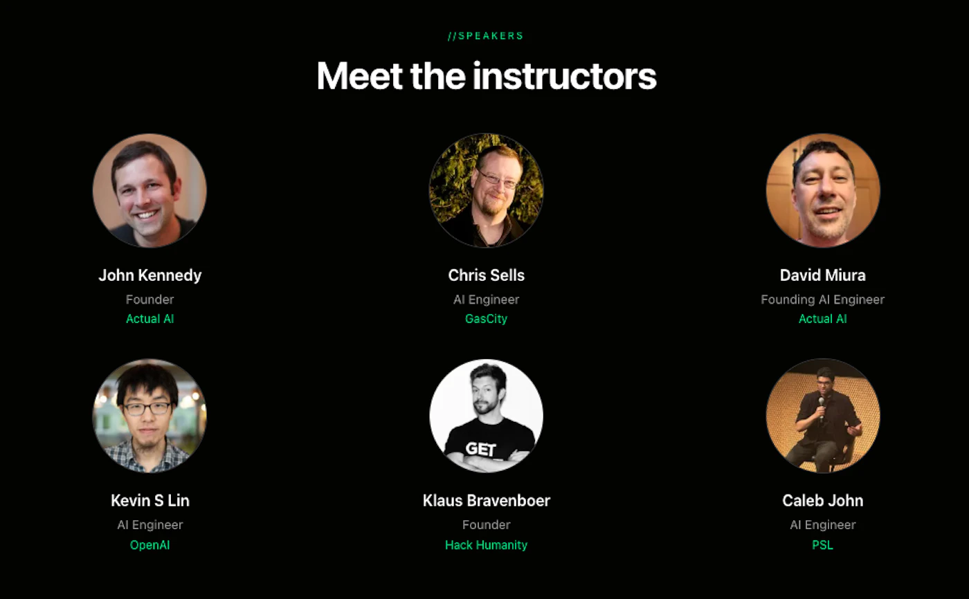 (Banner) A promotional graphic on a black background introducing six male instructors with their circular portraits, names, titles, and company affiliations. Text: //SPEAKERS Meet the instructors John Kennedy Founder Actual AI Chris Sells AI Engineer GasCity David Miura Founding AI Engineer Actual AI Kevin S Lin AI Engineer OpenAI Klaus Bravenboer Founder Hack Humanity Caleb John AI Engineer PSL Modern, minimal, and clean with a dark mode aesthetic. | Colors: #000000, #FFFFFF, #2ECC71 Note: The image is a structured graphic design intended to introduce a group of people for an event or course, featuring headlines, portraits, and descriptive text in a layout typical of a website section or promotional slide.