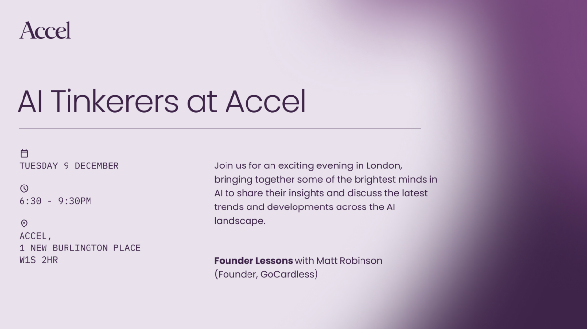 A digital banner advertising an event titled 'AI Tinkerers at Accel,' featuring event logistics, a brief description, and speaker information against a purple gradient background.. Text: Accel
AI Tinkerers at Accel
TUESDAY 9 DECEMBER
6:30 - 9:30PM
ACCEL,
1 NEW BURLINGTON PLACE
W1S 2HR
Join us for an exciting evening in London, bringing together some of the brightest minds in AI to share their insights and discuss the latest trends and developments across the AI landscape.
Founder Lessons with Matt Robinson
(Founder, GoCardless)