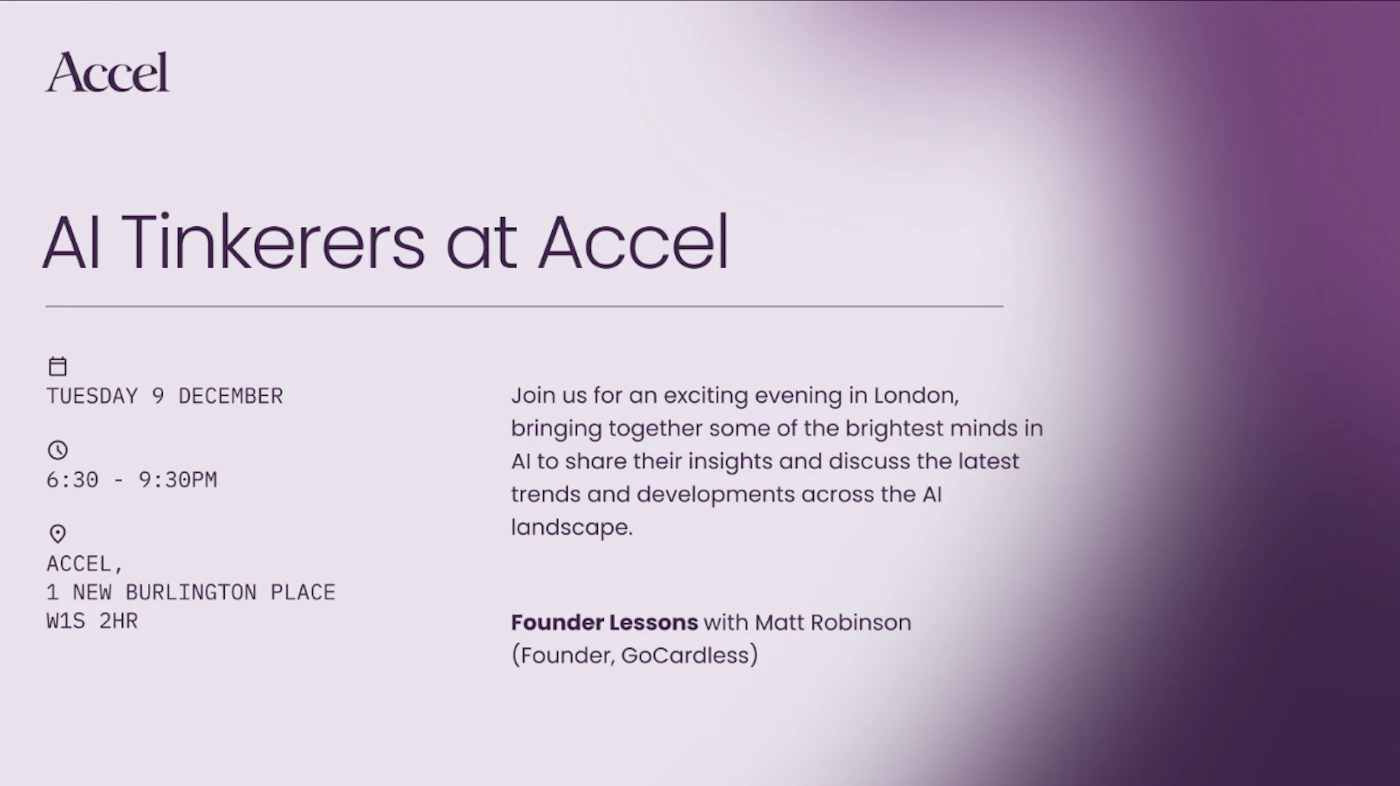 (Banner) A digital banner advertising an event titled 'AI Tinkerers at Accel,' featuring event logistics, a brief description, and speaker information against a purple gradient background. Text: Accel AI Tinkerers at Accel TUESDAY 9 DECEMBER 6:30 - 9:30PM ACCEL, 1 NEW BURLINGTON PLACE W1S 2HR Join us for an exciting evening in London, bringing together some of the brightest minds in AI to share their insights and discuss the latest trends and developments across the AI landscape. Founder Lessons with Matt Robinson (Founder, GoCardless) Modern, clean, and minimal typography with high contrast against the gradient. | Colors: #E8E4EB, #5E347A, #332839 Note: The image is a professionally designed digital graphic used to promote a specific event, providing key details and a description, classifying it as a promotional banner or flyer.