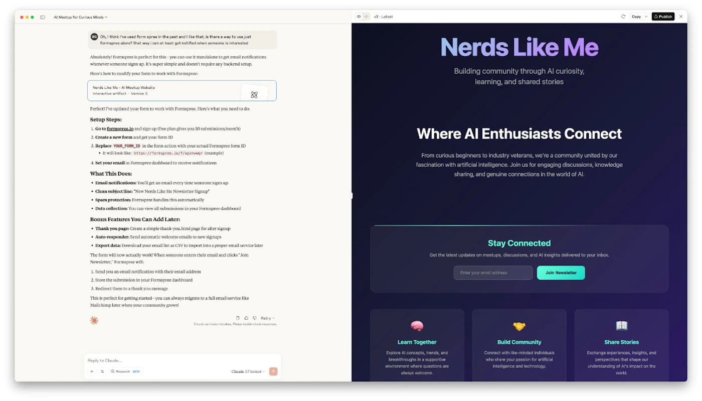 (Photo) A screenshot of a computer desktop showing two open windows side-by-side: a document or chat interface on the left with instructions, and a website landing page for 'Nerds Like Me' on the right. Text: Al Meetup for Curious Minds Oh, I think I've used formspree in the past and I like that, is there a way to use just Formspree alone? That way I can at least get notified when someone is interested Absolutely! Formspree is perfect for this - you can use it standalone to get email notifications whenever someone signs up. It's super simple and doesn't require any backend setup. Here's how to modify your form to work with Formspree: Nerds Like Me - AI Meetup Website Interaction artifact - Version 3 Perfect! I've updated your form to work with Formspree. Here's what you need to do: Setup Steps: 1. Go to formspree.io and sign up (free plan gives you 50 submissions/month) 2. Create a new form and get your form ID 3. Replace YOUR_FORM_ID in the form action with your actual Formspree form ID • It will look like: https://formspree.io/f/xq[unreadable] (example) 4. Set your email in Formspree dashboard to receive notifications What This Does: • Email notifications: You'll get an email every time someone signs up • Clean subject line: 'New Nerds Like Me Newsletter Signup' • Spam protection: Formspree handles this automatically • Data collection: You can view all submissions in your Formspree dashboard! Bonus Features You Can Add Later: • Thank you page: Create a simple thank you.html page for after signup • Auto-responder: Send automatic welcome emails to new signups • Export data: Download your email list as CSV to import into a proper email service later The form will now actually work! When someone enters their email and clicks 'Join Newsletter,' Formspree will: 1. Send you an email notification with their email address 2. Store the submission in your Formspree dashboard 3. Redirect them to a thank you message This is perfect for getting started - you can always migrate to a full email service like Mailchimp later when your community grows! Reply to Claude... Research Claude 17/recent v1 - Latest Copy Publish Nerds Like Me Building community through AI curiosity, learning, and shared stories Where AI Enthusiasts Connect From curious beginners to industry veterans, we're a community united by our fascination with artificial intelligence. Join us for engaging discussions, knowledge sharing, and genuine connections in the world of AI. Stay Connected Get the latest updates on meetups, discussions, and AI insights delivered to your inbox. Enter your email address Join Newsletter Learn Together Explore AI concepts, trends, and breakthroughs in a supportive environment where questions are always welcome. Build Community Connect with like-minded individuals who share your passion for artificial intelligence and technology. Share Stories Exchange experiences, insights, and perspectives that shape our understanding of AI's impact on the world. A computer screen displaying web content, including a document/chat and a website landing page. | Digital interface (on a screen). | Split screen view, text-heavy instructions on the left, a promotional website for 'Nerds Like Me' on the right with various sections and a newsletter signup form. | Screenshot, digital display. | Colors: #FFFFFF, #F0F0F0, #2E2856, #6A5ACD, #4CAF50 Note: The image is a direct screenshot of a computer screen displaying digital content, which is best classified as a photo of a digital interface.