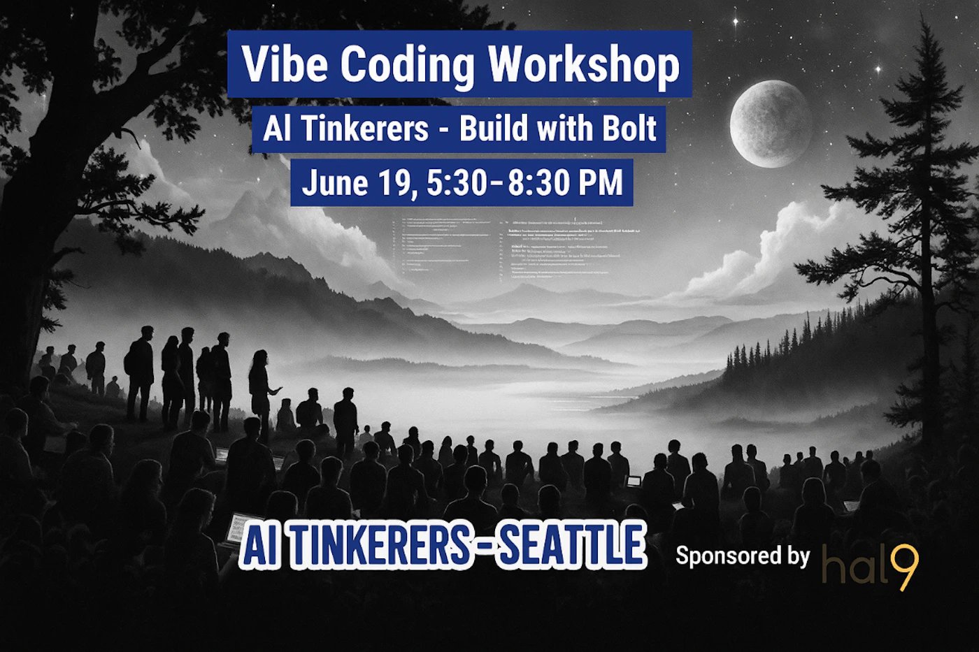 (Banner) A promotional banner for a 'Vibe Coding Workshop' event, featuring bold text overlays on a dark, monochromatic illustration of people gathered in a misty, moonlit mountain landscape. Text: Vibe Coding Workshop AI Tinkerers - Build with Bolt June 19, 5:30-8:30 PM AI TINKERERS-SEATTLE Sponsored by hal9 [unreadable] Modern and bold, combining clear, high-contrast text with an atmospheric and somewhat mysterious illustrative background. | Colors: #000000, #2E5EFF, #FFFFFF, #D4AF37 Note: The image is clearly designed to advertise an event, featuring prominent textual information about a workshop, date, and sponsor, overlaid on a thematic background, which is characteristic of a banner.
