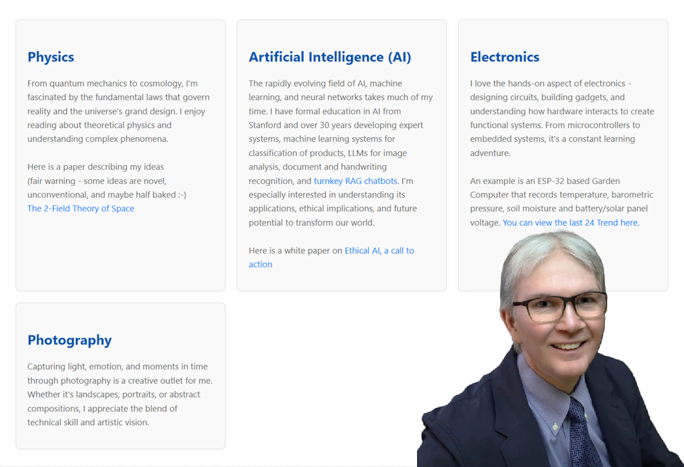(Other) The image displays a section of a personal webpage, featuring four distinct content cards detailing interests in Physics, Artificial Intelligence, Electronics, and Photography. A smiling man wearing glasses and a suit jacket is prominently featured in a photo in the bottom right corner. Text: Physics From quantum mechanics to cosmology, I'm fascinated by the fundamental laws that govern reality and the universe's grand design. I enjoy reading about theoretical physics and understanding complex phenomena. Here is a paper describing my ideas (fair warning - some ideas are novel, unconventional, and maybe half baked :-) The 2-Field Theory of Space Artificial Intelligence (AI) The rapidly evolving field of AI, machine learning, and neural networks takes much of my time. I have formal education in AI from Stanford and over 30 years developing expert systems, machine learning systems for classification of products, LLMs for image analysis, document and handwriting recognition, and turnkey RAG chatbots. I'm especially interested in understanding its applications, ethical implications, and future potential to transform our world. Here is a white paper on Ethical AI, a call to action Electronics I love the hands-on aspect of electronics - designing circuits, building gadgets, and understanding how hardware interacts to create functional systems. From microcontrollers to embedded systems, it's a constant learning adventure. An example is an an ESP-32 based Garden Computer that records temperature, barometric pressure, soil moisture and battery/solar panel voltage. You can view the last 24 Trend here. Photography Capturing light, emotion, and moments in time through photography is a creative outlet for me. Whether it's landscapes, portraits, or abstract compositions, I appreciate the blend of technical skill and artistic vision. Note: The image is a screenshot of a webpage section, combining multiple structured text blocks (content cards) with a photograph of a person. It does not fit neatly into a single category like banner, logo, or a pure photograph, as it's a composite digital interface display.
