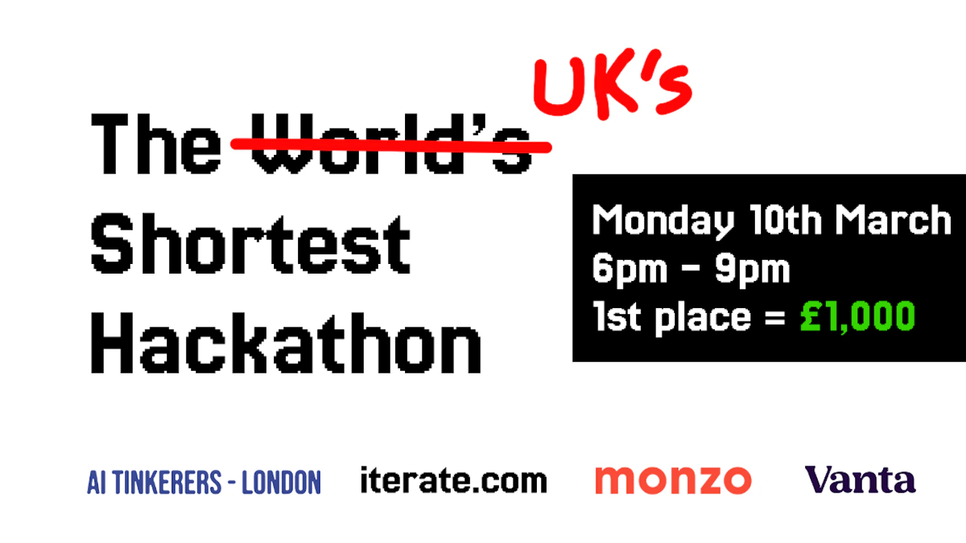 (Banner) This image is a banner advertising the UK's shortest hackathon. Text: UK'S The World's Shortest Hackathon Monday 10th March 6pm – 9pm 1st place = £1,000 AI TINKERERS - LONDON iterate.com monzo Vanta modern, bold | Colors: #000000, #FF0000, #00FF00, #F7531F, #4527A0 Note: The image is clearly a promotional banner advertising an event with key details such as date, time, and prize.