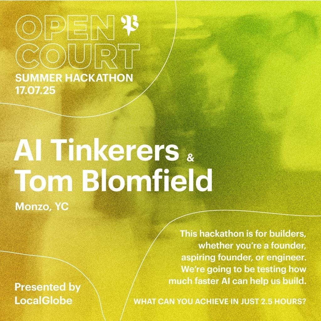 A vibrant promotional banner for the 'Open Court Summer Hackathon' featuring AI Tinkerers and Tom Blomfield, set against a gradient background of green and yellow with abstract white lines.. Text: OPEN COURT
SUMMER HACKATHON
17.07.25
AI Tinkerers &
Tom Blomfield
Monzo, YC
Presented by
LocalGlobe
This hackathon is for builders, whether you're a founder, aspiring founder, or engineer. We're going to be testing how much faster AI can help us build.
WHAT CAN YOU ACHIEVE IN JUST 2.5 HOURS?