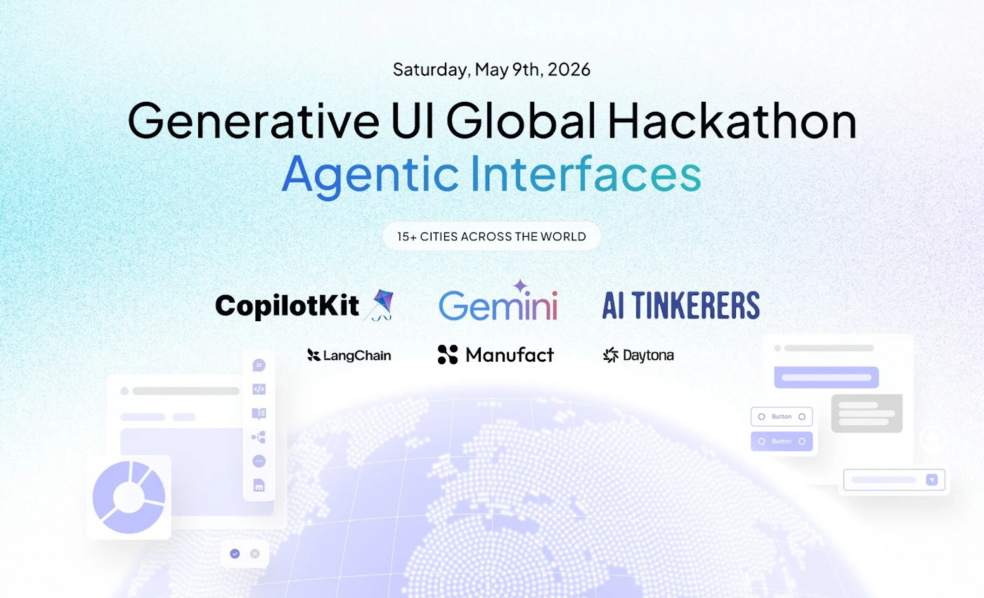 (Banner) A promotional banner for the 'Generative UI Global Hackathon' focused on 'Agentic Interfaces', scheduled for May 2026. Text: Saturday, May 9th, 2026 Generative UI Global Hackathon Agentic Interfaces 15+ CITIES ACROSS THE WORLD CopilotKit Gemini AI TINKERERS LangChain Manufact Daytona Modern, clean, and tech-focused. | Colors: #000000, #38b2ac, #805ad5, #ffffff Note: The image is a digital graphic designed for event promotion, featuring a clear headline, date, and sponsor logos.